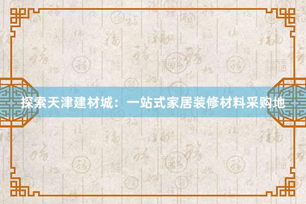 探索天津建材城：一站式家居装修材料采购地