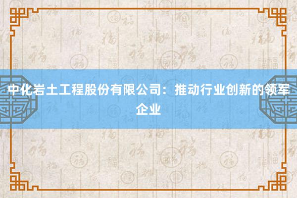 中化岩土工程股份有限公司：推动行业创新的领军企业